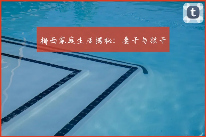 梅西家庭生活揭秘：妻子与孩子