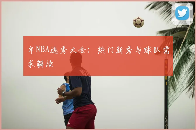 年NBA选秀大会:热门新秀与球队需求解读