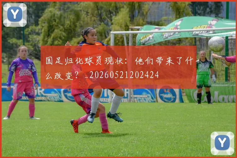 国足归化球员现状:他们带来了什么改变?_20260521202424